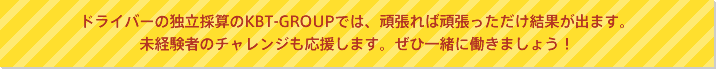 ドライバーの独自採算のKBT-GROUPでは、頑張れば頑張っただけの結果が出ます。未経験者のチャレンジも応援じます。ぜひ一緒に働きましょう!