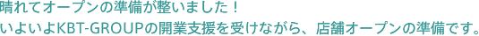 晴れてオープンの準備が整いました！いよいよKBT-GROUPの開業支援を受けながら、店舗オープンの準備です