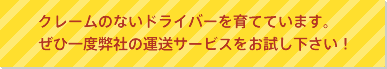 クレームのないドライバーを育てています。ぜひ一度弊社の運送サービスをお試し下さい！